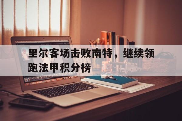 关于里尔客场击败南特，继续领跑法甲积分榜的信息